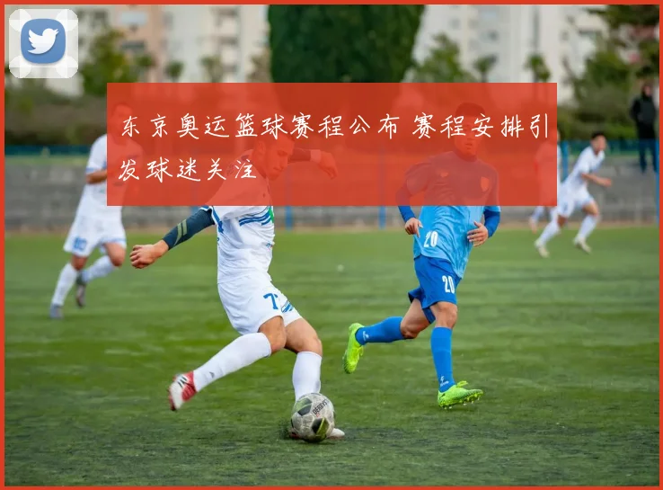 东京奥运篮球赛程公布 赛程安排引发球迷关注