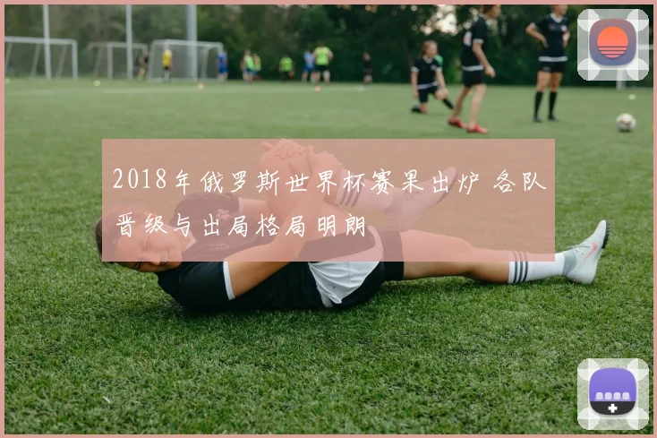2018年俄罗斯世界杯赛果出炉 各队晋级与出局格局明朗