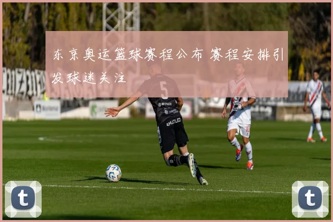 东京奥运篮球赛程公布 赛程安排引发球迷关注